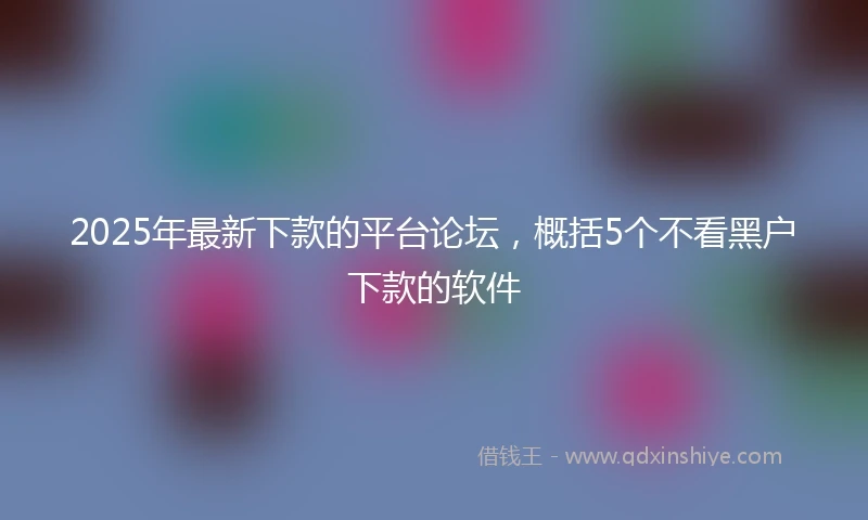 2025年最新下款的平台论坛，概括5个不看黑户下款的软件