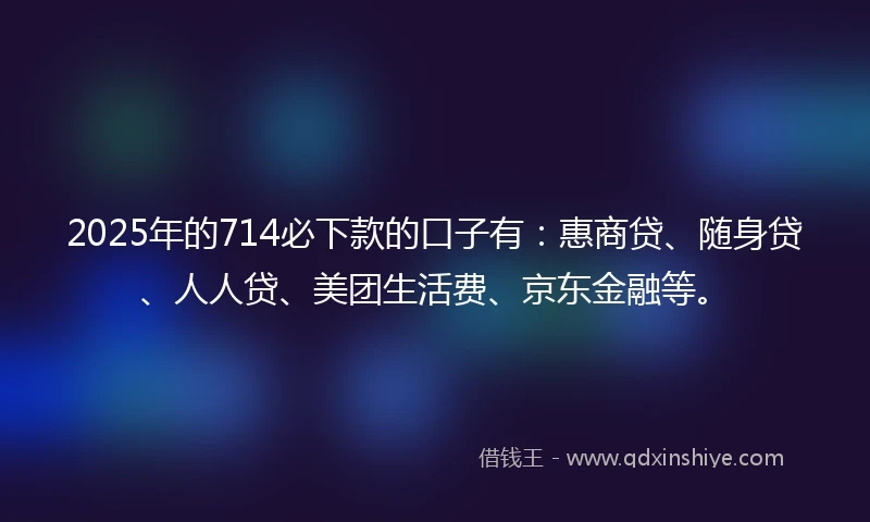 2025年的714必下款的口子有：惠商贷、随身贷、人人贷、美团生活费、京东金融等。
