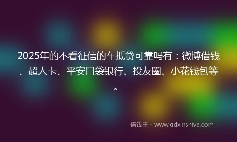 2025年的不看征信的车抵贷可靠吗有：微博借钱、超人卡、平安口袋银行、投友圈、小花钱包等。