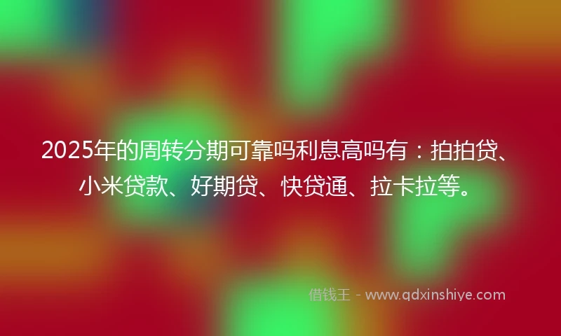 2025年的周转分期可靠吗利息高吗有：拍拍贷、小米贷款、好期贷、快贷通、拉卡拉等。