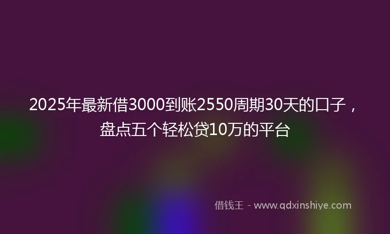2025年最新借3000到账2550周期30天的口子，盘点五个轻松贷10万的平台