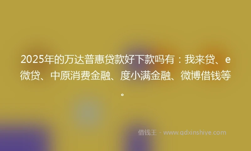 2025年的万达普惠贷款好下款吗有：我来贷、e微贷、中原消费金融、度小满金融、微博借钱等。