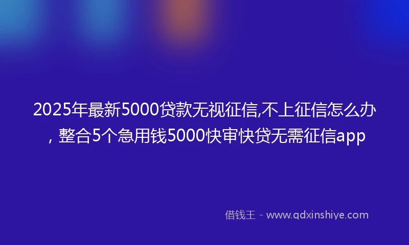 2025年最新5000贷款无视征信,不上征信怎么办，整合5个急用钱5000快审快贷无需征信app