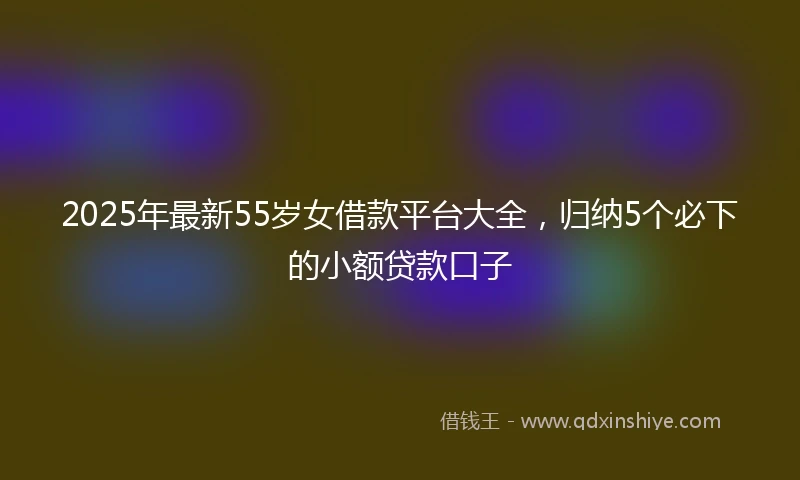 2025年最新55岁女借款平台大全，归纳5个必下的小额贷款口子