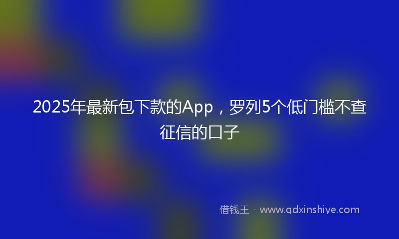 2025年最新包下款的App，罗列5个低门槛不查征信的口子