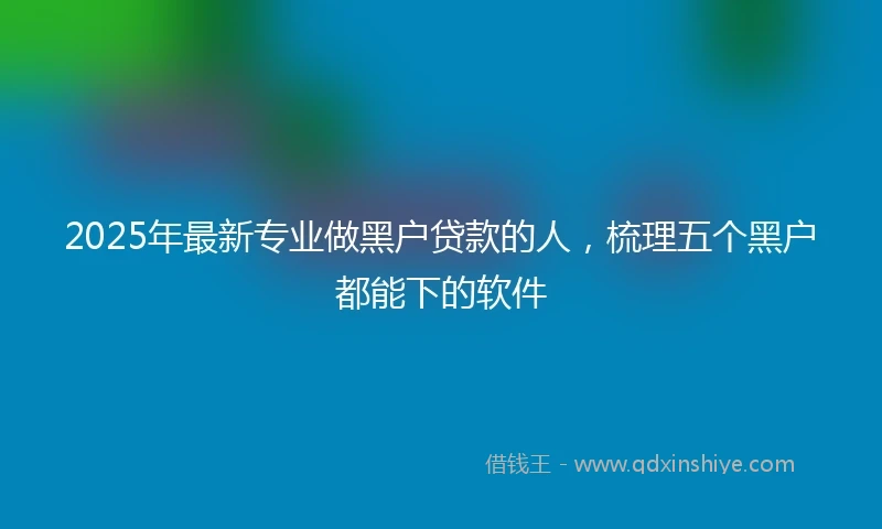 2025年最新专业做黑户贷款的人，梳理五个黑户都能下的软件