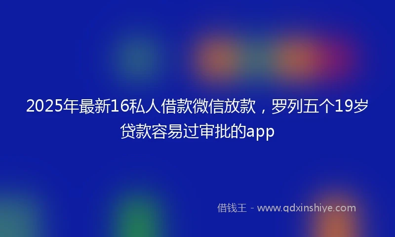 2025年最新16私人借款微信放款，罗列五个19岁贷款容易过审批的app