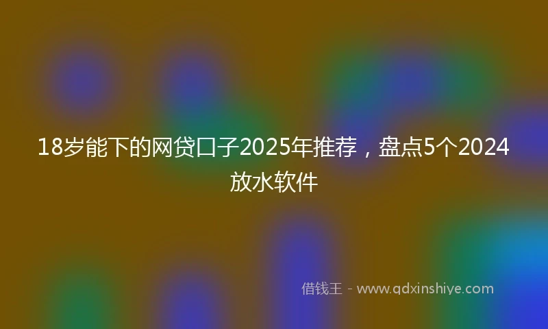 18岁能下的网贷口子2025年推荐，盘点5个2024放水软件