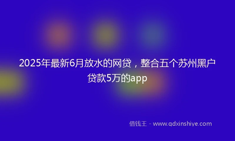 2025年最新6月放水的网贷，整合五个苏州黑户贷款5万的app