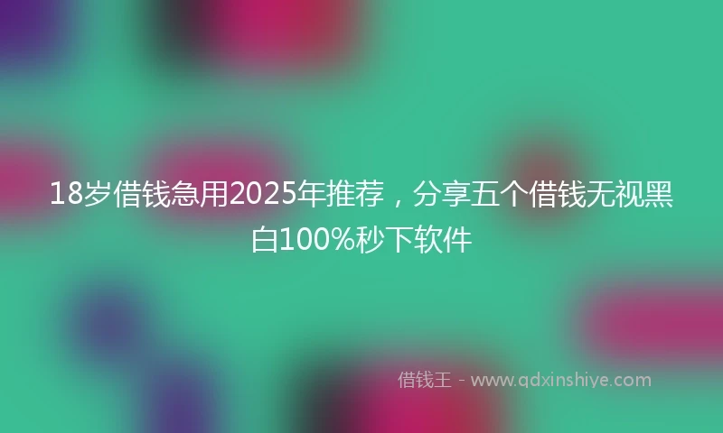 18岁借钱急用2025年推荐，分享五个借钱无视黑白100%秒下软件