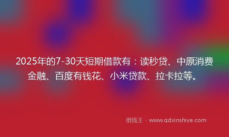 2025年的7-30天短期借款有：读秒贷、中原消费金融、百度有钱花、小米贷款、拉卡拉等。