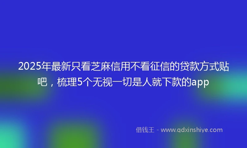 2025年最新只看芝麻信用不看征信的贷款方式贴吧，梳理5个无视一切是人就下款的app