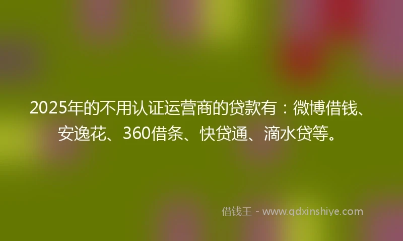 2025年的不用认证运营商的贷款有：微博借钱、安逸花、360借条、快贷通、滴水贷等。