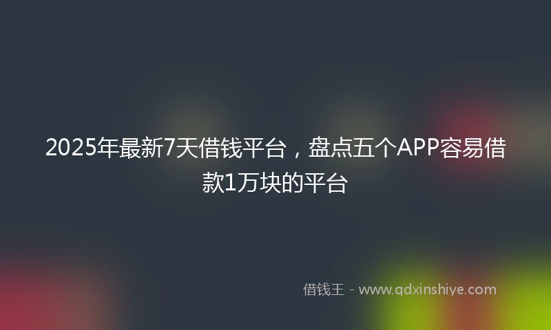 2025年最新7天借钱平台，盘点五个APP容易借款1万块的平台