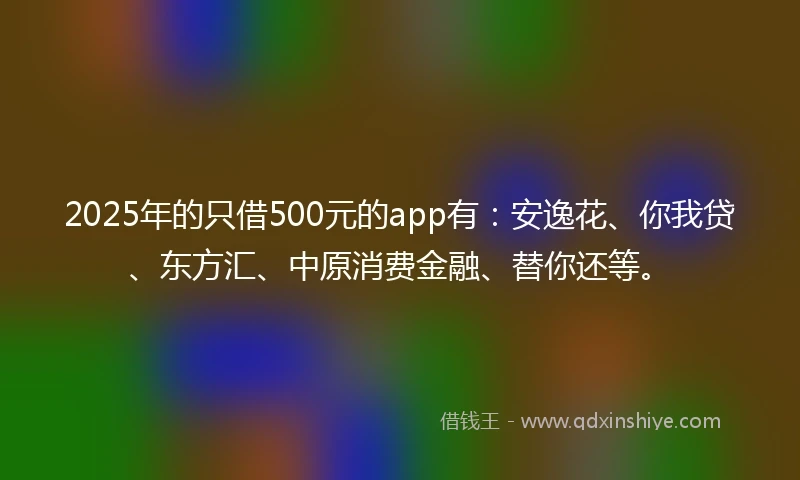 2025年的只借500元的app有：安逸花、你我贷、东方汇、中原消费金融、替你还等。