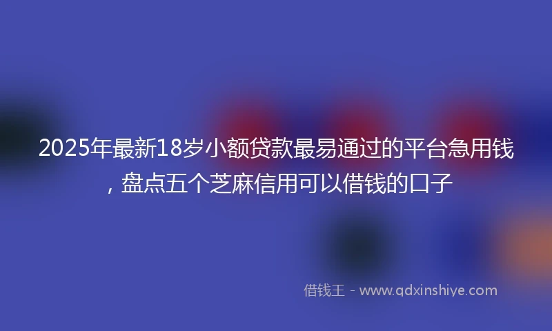 2025年最新18岁小额贷款最易通过的平台急用钱，盘点五个芝麻信用可以借钱的口子
