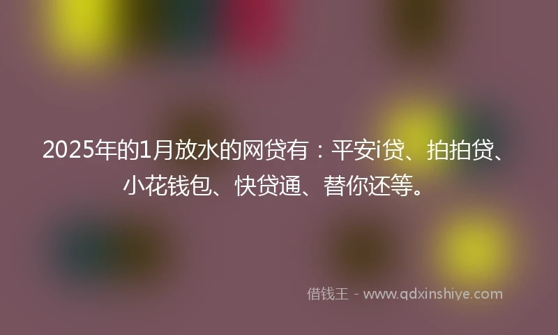 2025年的1月放水的网贷有：平安i贷、拍拍贷、小花钱包、快贷通、替你还等。