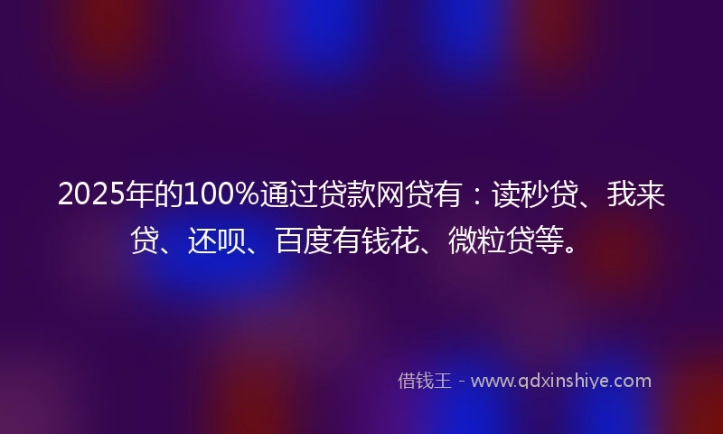 2025年的100%通过贷款网贷有：读秒贷、我来贷、还呗、百度有钱花、微粒贷等。