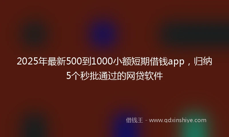 2025年最新500到1000小额短期借钱app，归纳5个秒批通过的网贷软件