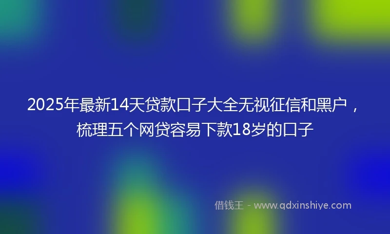 2025年最新14天贷款口子大全无视征信和黑户，梳理五个网贷容易下款18岁的口子