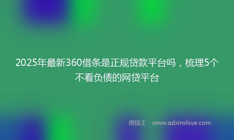 2025年最新360借条是正规贷款平台吗，梳理5个不看负债的网贷平台