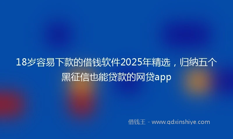 18岁容易下款的借钱软件2025年精选，归纳五个黑征信也能贷款的网贷app