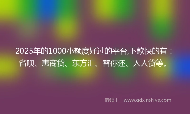 2025年的1000小额度好过的平台,下款快的有：省呗、惠商贷、东方汇、替你还、人人贷等。