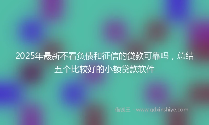 2025年最新不看负债和征信的贷款可靠吗，总结五个比较好的小额贷款软件