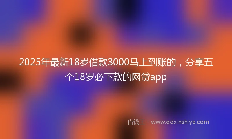 2025年最新18岁借款3000马上到账的，分享五个18岁必下款的网贷app