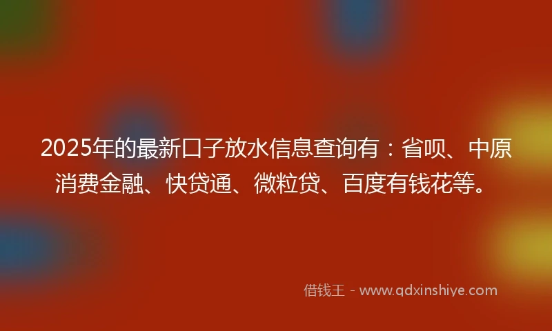2025年的最新口子放水信息查询有：省呗、中原消费金融、快贷通、微粒贷、百度有钱花等。