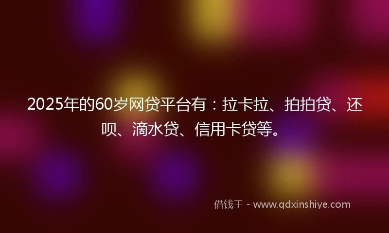 2025年的60岁网贷平台有：拉卡拉、拍拍贷、还呗、滴水贷、信用卡贷等。