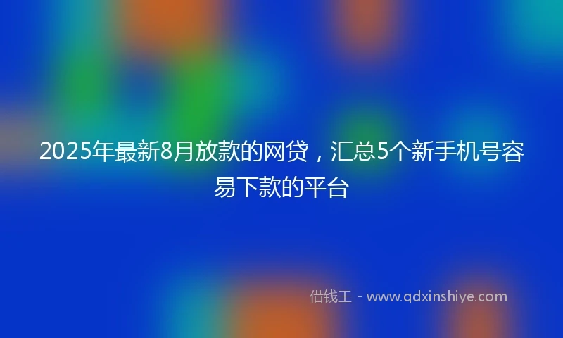 2025年最新8月放款的网贷，汇总5个新手机号容易下款的平台