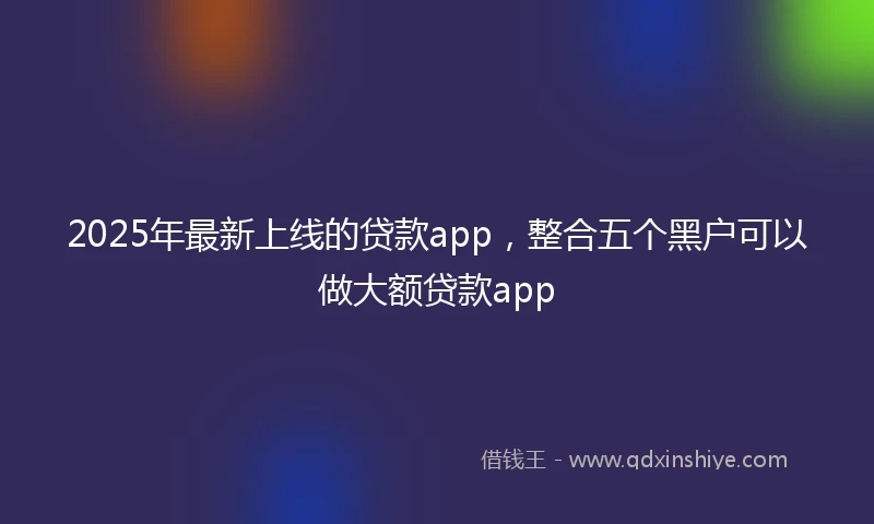 2025年最新上线的贷款app，整合五个黑户可以做大额贷款app