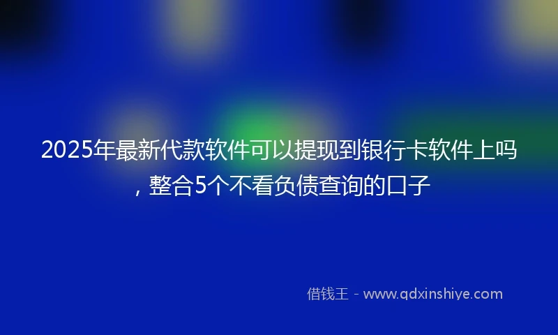 2025年最新代款软件可以提现到银行卡软件上吗，整合5个不看负债查询的口子