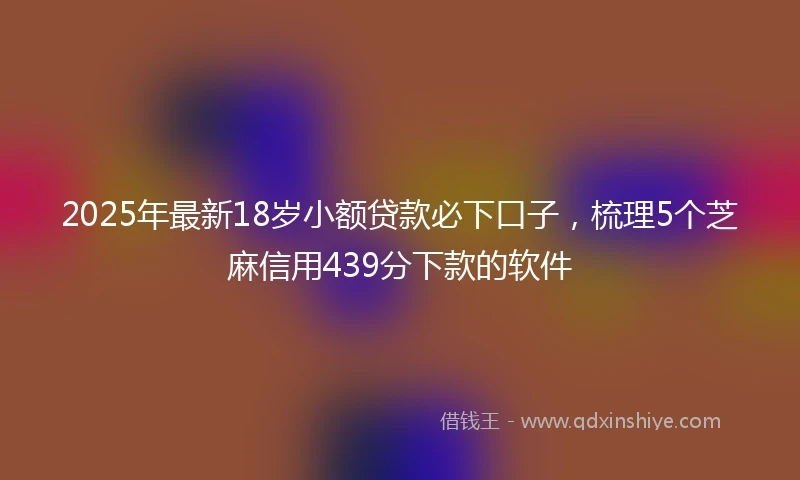 2025年最新18岁小额贷款必下口子，梳理5个芝麻信用439分下款的软件