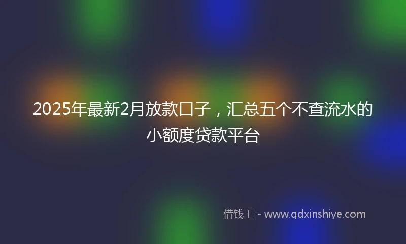 2025年最新2月放款口子，汇总五个不查流水的小额度贷款平台