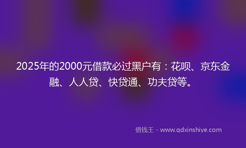 2025年的2000元借款必过黑户有：花呗、京东金融、人人贷、快贷通、功夫贷等。