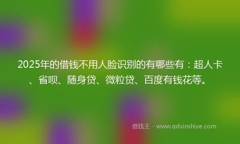 2025年的借钱不用人脸识别的有哪些有：超人卡、省呗、随身贷、微粒贷、百度有钱花等。