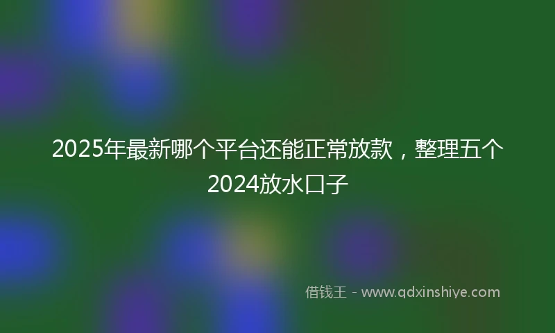 2025年最新哪个平台还能正常放款，整理五个2024放水口子