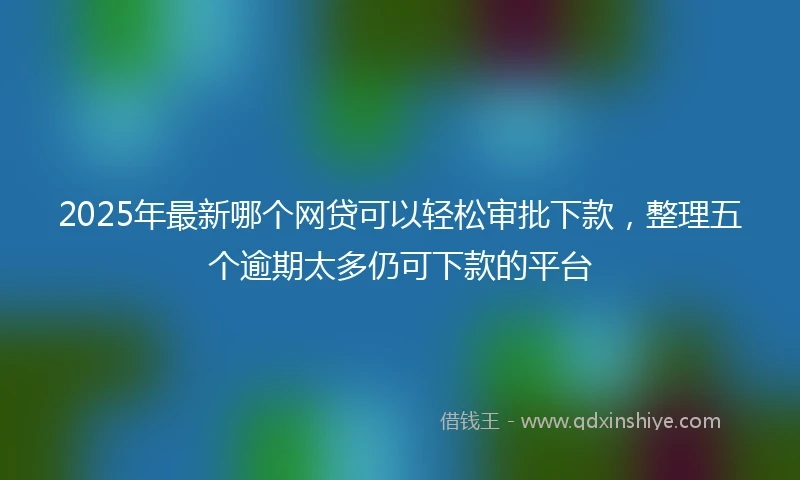 2025年最新哪个网贷可以轻松审批下款，整理五个逾期太多仍可下款的平台