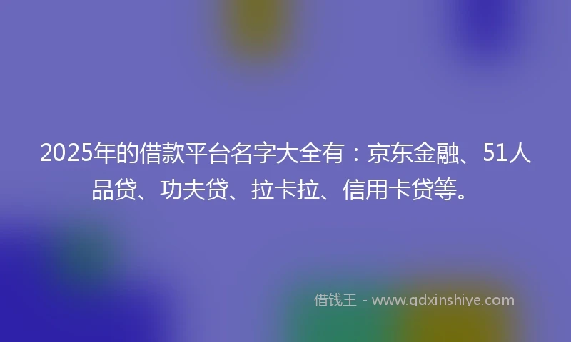 2025年的借款平台名字大全有：京东金融、51人品贷、功夫贷、拉卡拉、信用卡贷等。
