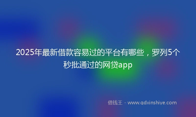 2025年最新借款容易过的平台有哪些，罗列5个秒批通过的网贷app