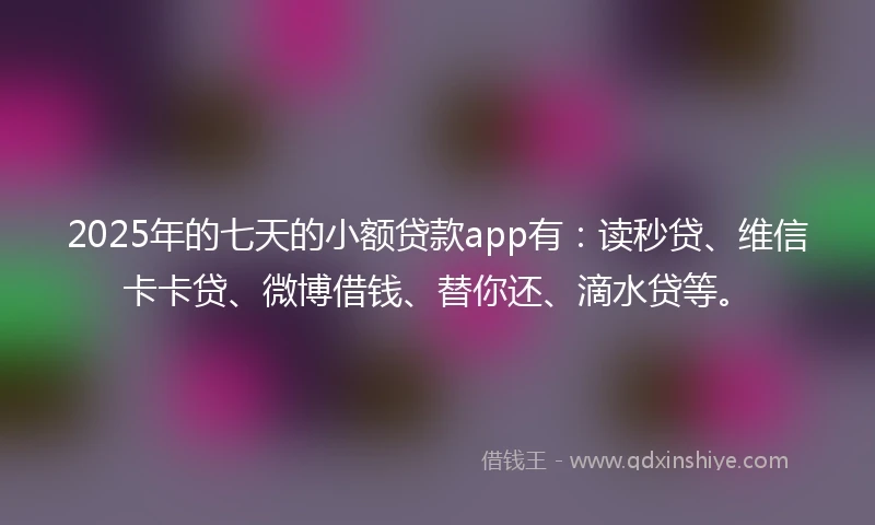 2025年的七天的小额贷款app有：读秒贷、维信卡卡贷、微博借钱、替你还、滴水贷等。