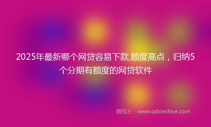 2025年最新哪个网贷容易下款,额度高点，归纳5个分期有额度的网贷软件
