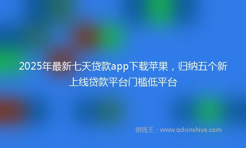 2025年最新七天贷款app下载苹果，归纳五个新上线贷款平台门槛低平台
