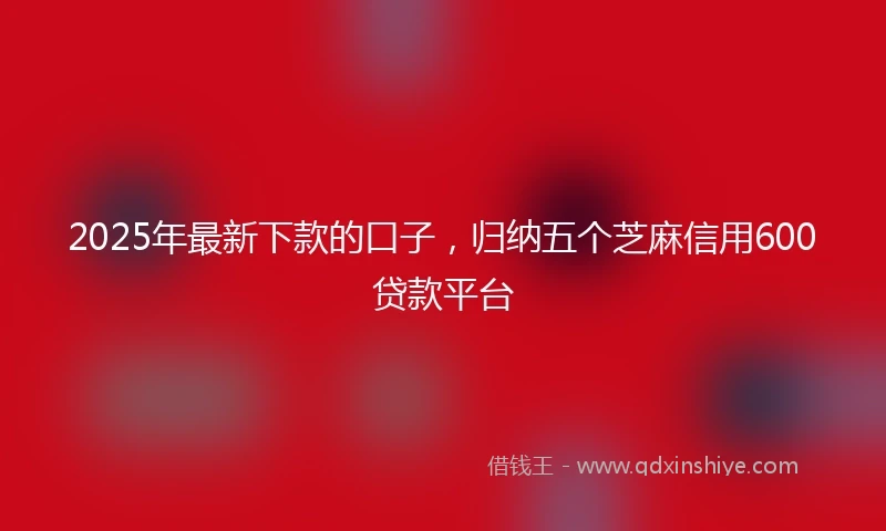 2025年最新下款的口子，归纳五个芝麻信用600贷款平台