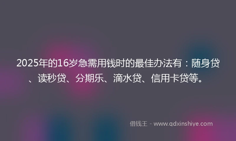 2025年的16岁急需用钱时的最佳办法有：随身贷、读秒贷、分期乐、滴水贷、信用卡贷等。
