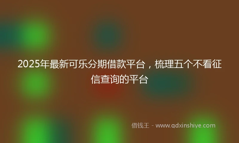 2025年最新可乐分期借款平台，梳理五个不看征信查询的平台