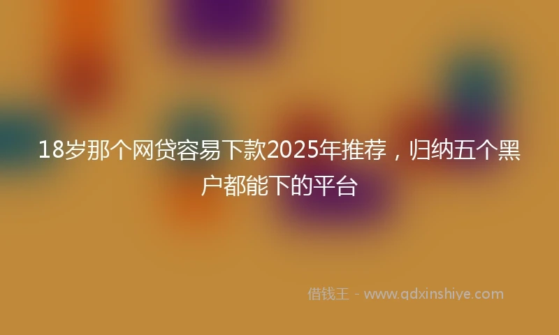 18岁那个网贷容易下款2025年推荐，归纳五个黑户都能下的平台