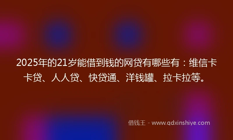 2025年的21岁能借到钱的网贷有哪些有：维信卡卡贷、人人贷、快贷通、洋钱罐、拉卡拉等。